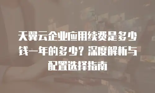 天翼云企业应用续费是多少钱一年的多少？深度解析与配置选择指南