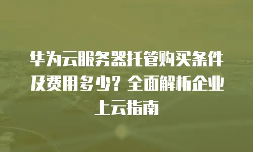 华为云服务器托管购买条件及费用多少？全面解析企业上云指南