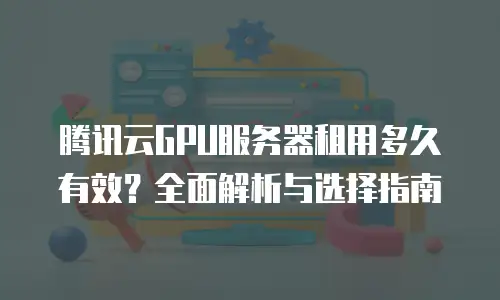 腾讯云GPU服务器租用多久有效？全面解析与选择指南