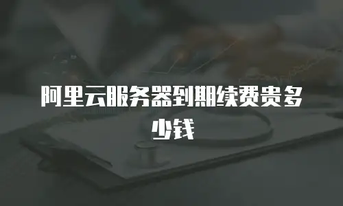阿里云服务器到期续费贵多少钱