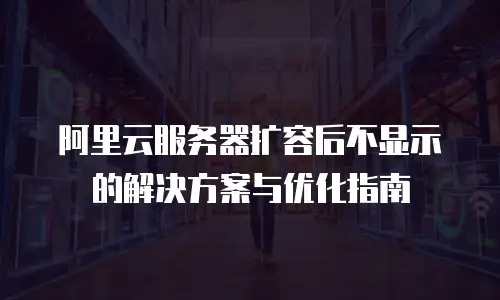 阿里云服务器扩容后不显示的解决方案与优化指南