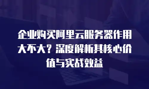 企业购买阿里云服务器作用大不大？深度解析其核心价值与实战效益