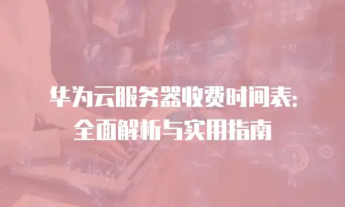 华为云服务器收费时间表：全面解析与实用指南