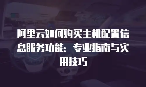 阿里云如何购买主机配置信息服务功能：专业指南与实用技巧