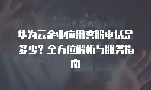 华为云企业应用客服电话是多少？全方位解析与服务指南