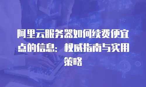 阿里云服务器如何续费便宜点的信息：权威指南与实用策略