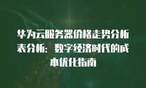 华为云服务器价格走势分析表分析：数字经济时代的成本优化指南