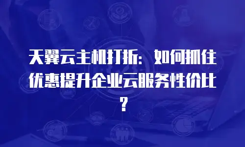天翼云主机打折：如何抓住优惠提升企业云服务性价比？