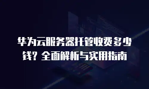 华为云服务器托管收费多少钱？全面解析与实用指南