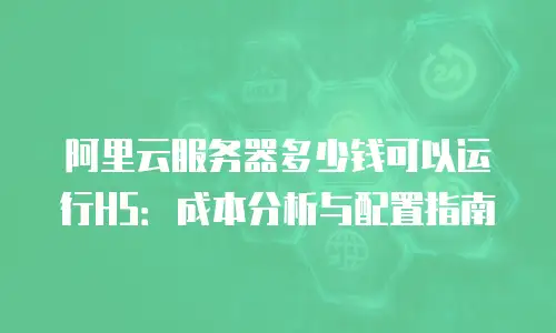 阿里云服务器多少钱可以运行H5：成本分析与配置指南