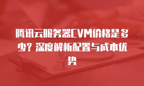 腾讯云服务器CVM价格是多少？深度解析配置与成本优势