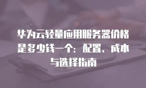 华为云轻量应用服务器价格是多少钱一个：配置、成本与选择指南
