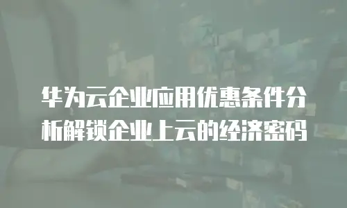 华为云企业应用优惠条件分析解锁企业上云的经济密码  