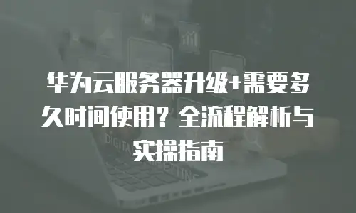 华为云服务器升级+需要多久时间使用？全流程解析与实操指南