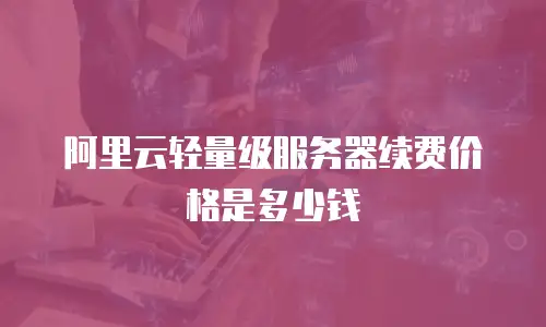 阿里云轻量级服务器续费价格是多少钱