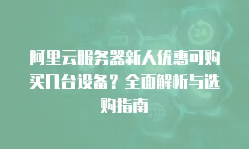 阿里云服务器新人优惠可购买几台设备？全面解析与选购指南
