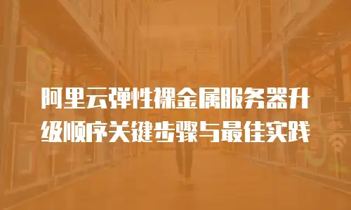 阿里云弹性裸金属服务器升级顺序关键步骤与最佳实践  