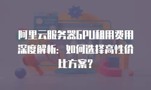 阿里云服务器GPU租用费用深度解析：如何选择高性价比方案？
