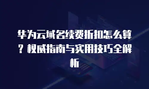 华为云域名续费折扣怎么算？权威指南与实用技巧全解析