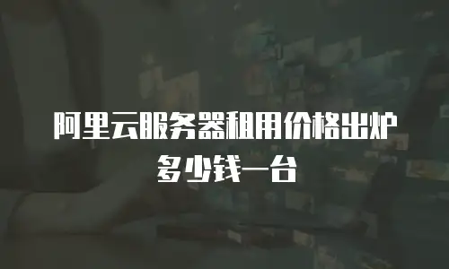 阿里云服务器租用价格出炉多少钱一台