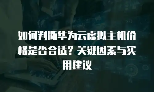 如何判断华为云虚拟主机价格是否合适？关键因素与实用建议 