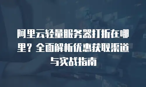 阿里云轻量服务器打折在哪里？全面解析优惠获取渠道与实战指南