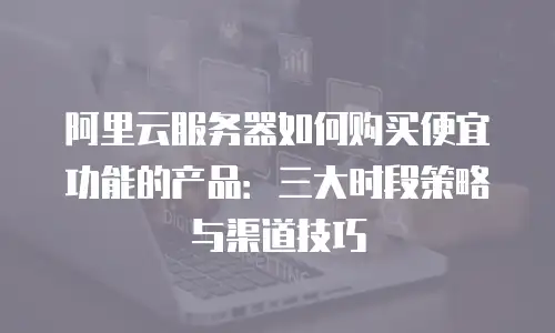 阿里云服务器如何购买便宜功能的产品：三大时段策略与渠道技巧