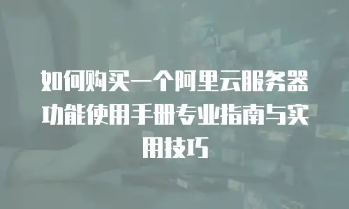 如何购买一个阿里云服务器功能使用手册专业指南与实用技巧