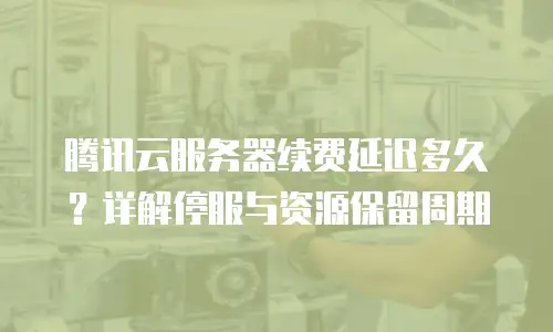 腾讯云服务器续费延迟多久？详解停服与资源保留周期