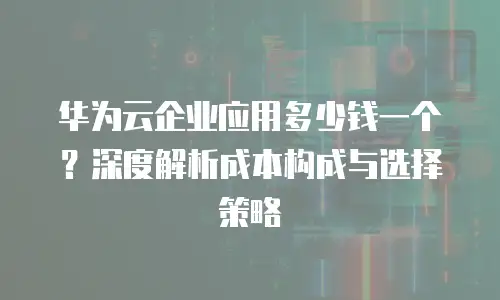 华为云企业应用多少钱一个？深度解析成本构成与选择策略