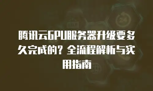 腾讯云GPU服务器升级要多久完成的？全流程解析与实用指南