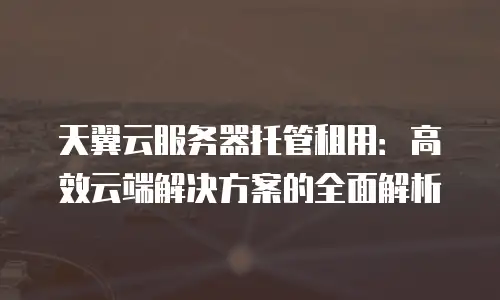 天翼云服务器托管租用：高效云端解决方案的全面解析