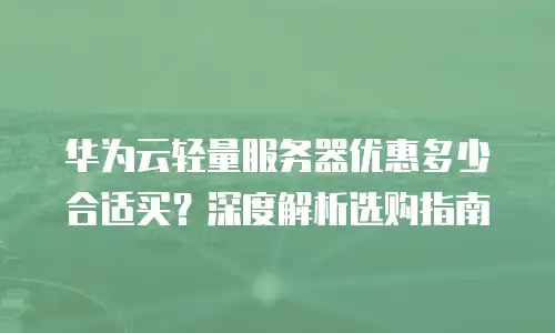 华为云轻量服务器优惠多少合适买？深度解析选购指南