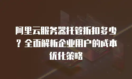 阿里云服务器托管折扣多少？全面解析企业用户的成本优化策略