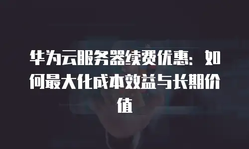 华为云服务器续费优惠：如何最大化成本效益与长期价值