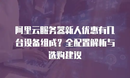 阿里云服务器新人优惠有几台设备组成？全配置解析与选购建议  