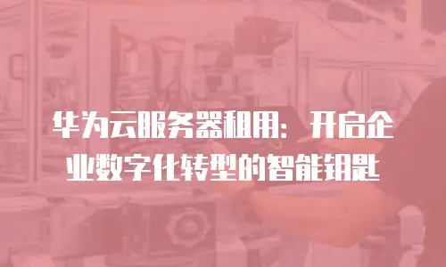 华为云服务器租用：开启企业数字化转型的智能钥匙