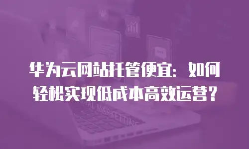 华为云网站托管便宜：如何轻松实现低成本高效运营？