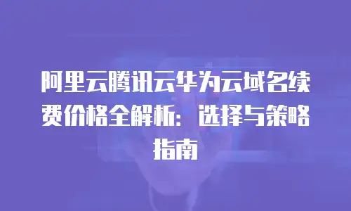阿里云腾讯云华为云域名续费价格全解析：选择与策略指南