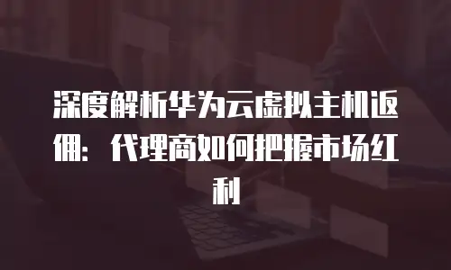 深度解析华为云虚拟主机返佣：代理商如何把握市场红利