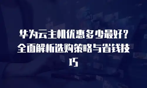 华为云主机优惠多少最好？全面解析选购策略与省钱技巧