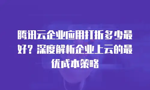 腾讯云企业应用打折多少最好？深度解析企业上云的最优成本策略