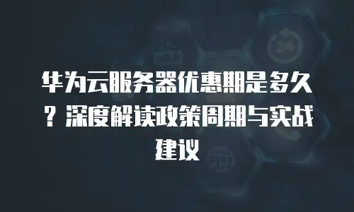 华为云服务器优惠期是多久？深度解读政策周期与实战建议  