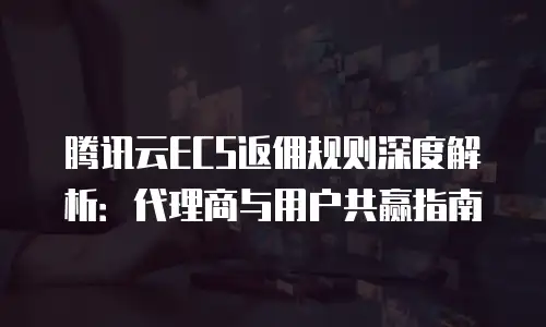 腾讯云ECS返佣规则深度解析：代理商与用户共赢指南