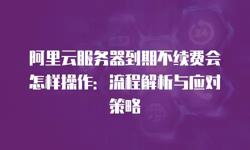 阿里云服务器到期不续费会怎样操作：流程解析与应对策略