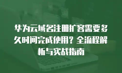华为云域名注册扩容需要多久时间完成使用？全流程解析与实战指南