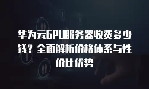 华为云GPU服务器收费多少钱？全面解析价格体系与性价比优势