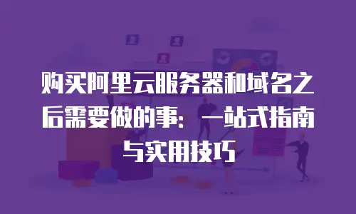 购买阿里云服务器和域名之后需要做的事：一站式指南与实用技巧