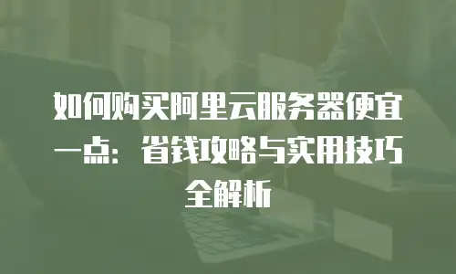 如何购买阿里云服务器便宜一点：省钱攻略与实用技巧全解析