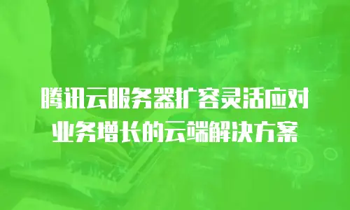 腾讯云服务器扩容灵活应对业务增长的云端解决方案 